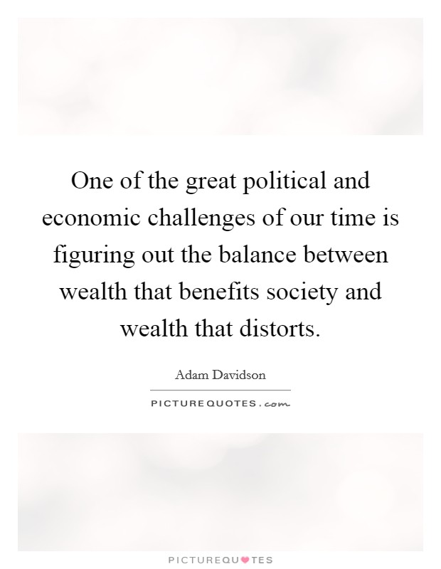 One of the great political and economic challenges of our time is figuring out the balance between wealth that benefits society and wealth that distorts. Picture Quote #1