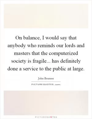 On balance, I would say that anybody who reminds our lords and masters that the computerized society is fragile... has definitely done a service to the public at large Picture Quote #1