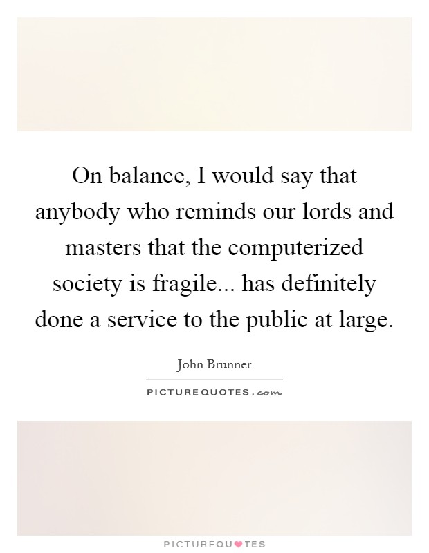 On balance, I would say that anybody who reminds our lords and masters that the computerized society is fragile... has definitely done a service to the public at large. Picture Quote #1