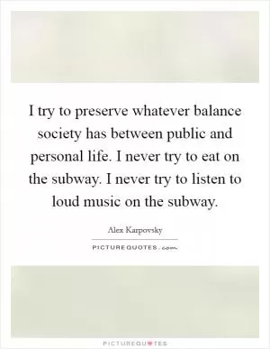 I try to preserve whatever balance society has between public and personal life. I never try to eat on the subway. I never try to listen to loud music on the subway Picture Quote #1