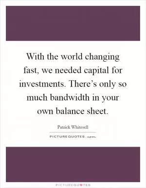 With the world changing fast, we needed capital for investments. There’s only so much bandwidth in your own balance sheet Picture Quote #1