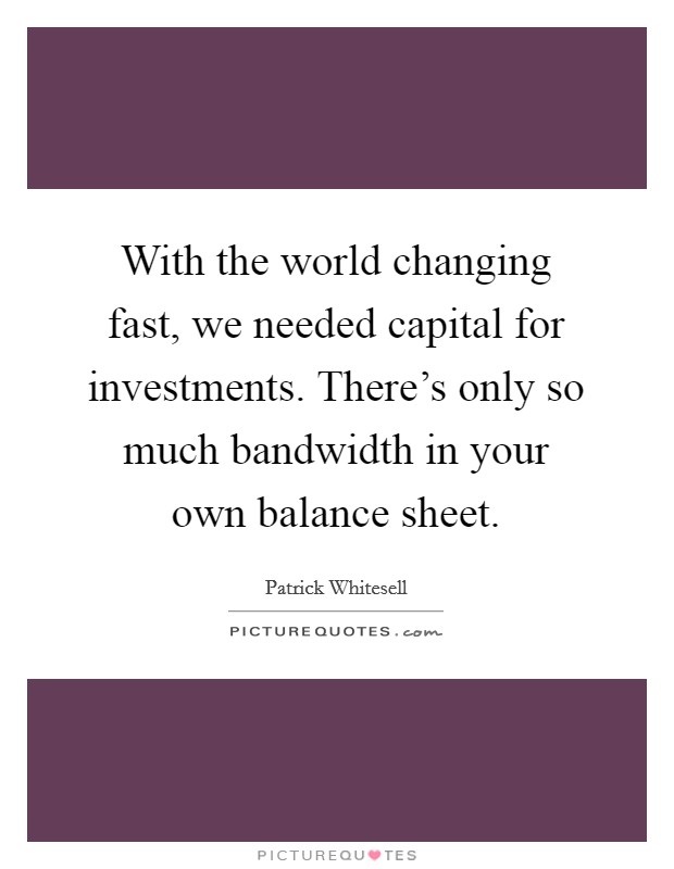 With the world changing fast, we needed capital for investments. There's only so much bandwidth in your own balance sheet. Picture Quote #1