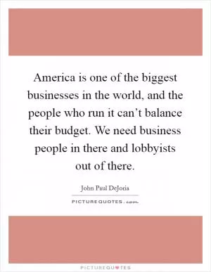 America is one of the biggest businesses in the world, and the people who run it can’t balance their budget. We need business people in there and lobbyists out of there Picture Quote #1
