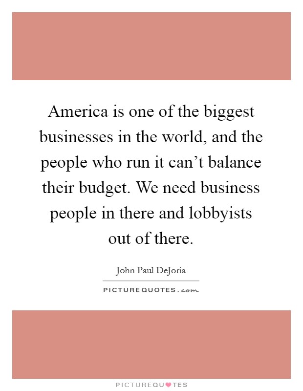 America is one of the biggest businesses in the world, and the people who run it can't balance their budget. We need business people in there and lobbyists out of there. Picture Quote #1