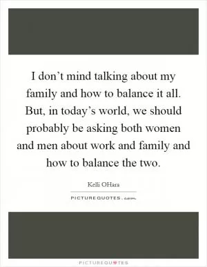 I don’t mind talking about my family and how to balance it all. But, in today’s world, we should probably be asking both women and men about work and family and how to balance the two Picture Quote #1
