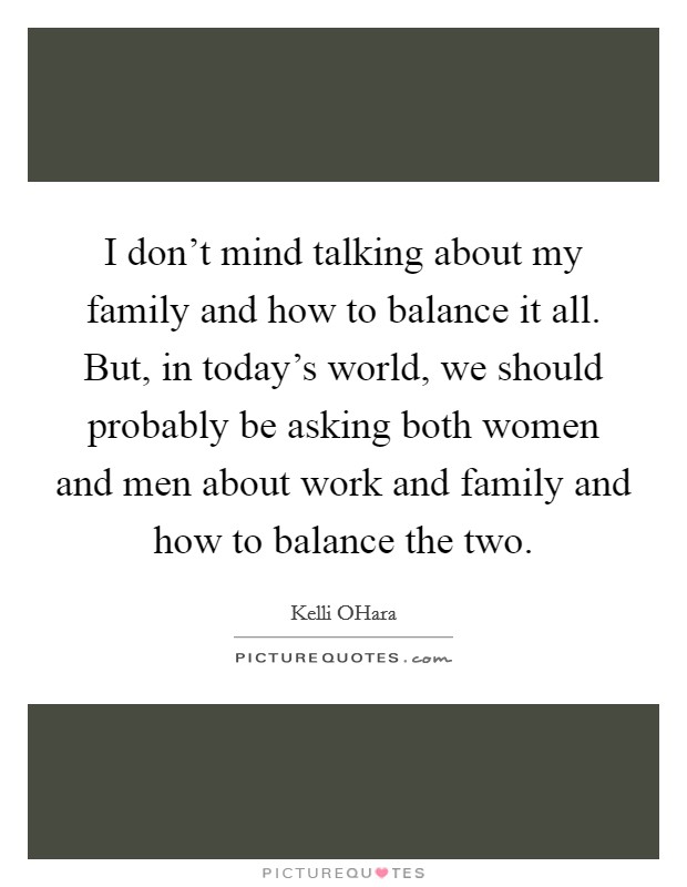 I don't mind talking about my family and how to balance it all. But, in today's world, we should probably be asking both women and men about work and family and how to balance the two. Picture Quote #1