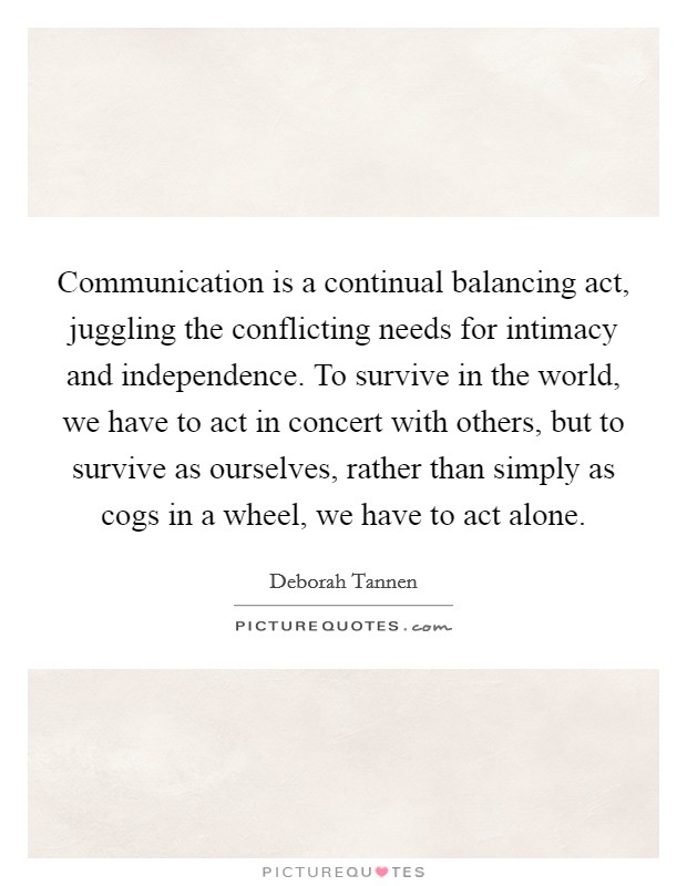 Communication is a continual balancing act, juggling the conflicting needs for intimacy and independence. To survive in the world, we have to act in concert with others, but to survive as ourselves, rather than simply as cogs in a wheel, we have to act alone Picture Quote #1