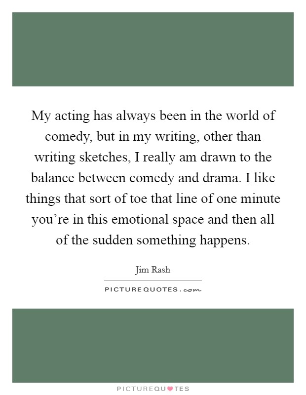 My acting has always been in the world of comedy, but in my writing, other than writing sketches, I really am drawn to the balance between comedy and drama. I like things that sort of toe that line of one minute you're in this emotional space and then all of the sudden something happens. Picture Quote #1