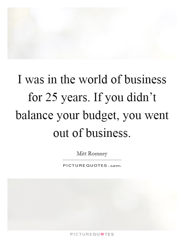 I was in the world of business for 25 years. If you didn’t balance your budget, you went out of business Picture Quote #1