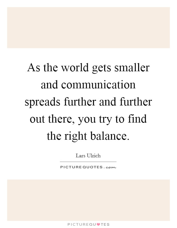As the world gets smaller and communication spreads further and further out there, you try to find the right balance Picture Quote #1