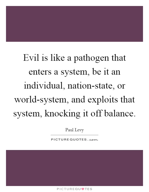 Evil is like a pathogen that enters a system, be it an individual, nation-state, or world-system, and exploits that system, knocking it off balance. Picture Quote #1