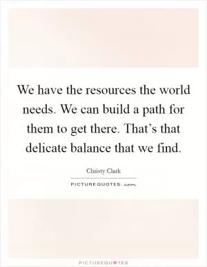 We have the resources the world needs. We can build a path for them to get there. That’s that delicate balance that we find Picture Quote #1
