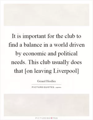 It is important for the club to find a balance in a world driven by economic and political needs. This club usually does that [on leaving Liverpool] Picture Quote #1