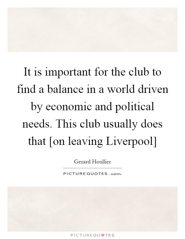 It is important for the club to find a balance in a world driven by economic and political needs. This club usually does that [on leaving Liverpool] Picture Quote #1