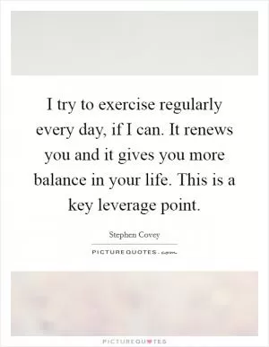 I try to exercise regularly every day, if I can. It renews you and it gives you more balance in your life. This is a key leverage point Picture Quote #1