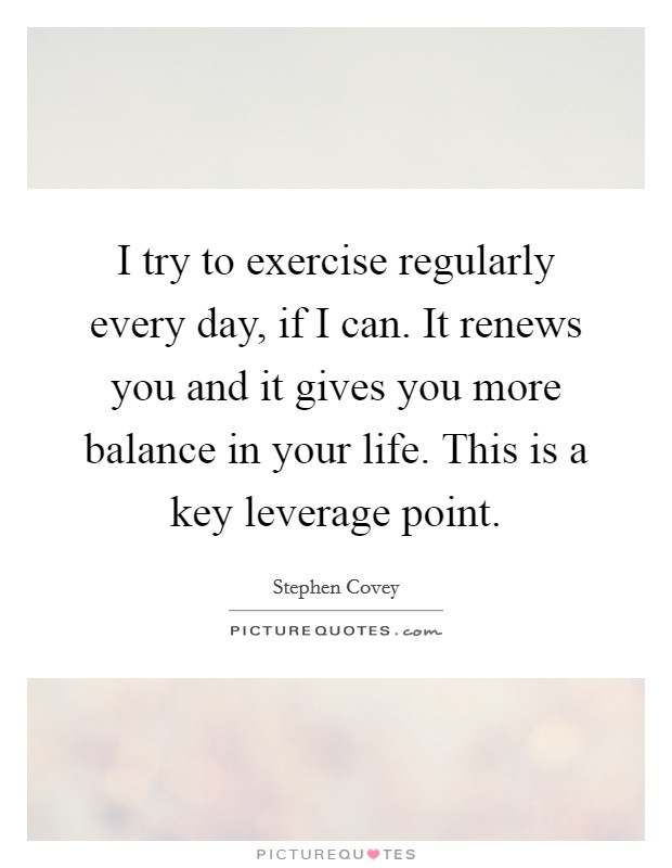 I try to exercise regularly every day, if I can. It renews you and it gives you more balance in your life. This is a key leverage point. Picture Quote #1