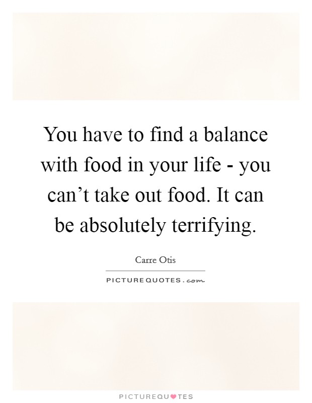 You have to find a balance with food in your life - you can't take out food. It can be absolutely terrifying. Picture Quote #1