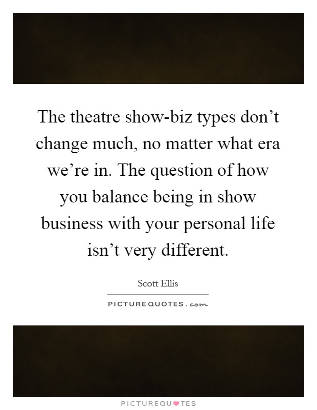The theatre show-biz types don't change much, no matter what era we're in. The question of how you balance being in show business with your personal life isn't very different. Picture Quote #1