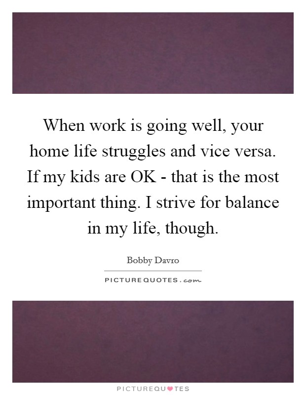 When work is going well, your home life struggles and vice versa. If my kids are OK - that is the most important thing. I strive for balance in my life, though. Picture Quote #1