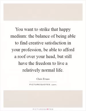 You want to strike that happy medium: the balance of being able to find creative satisfaction in your profession, be able to afford a roof over your head, but still have the freedom to live a relatively normal life Picture Quote #1