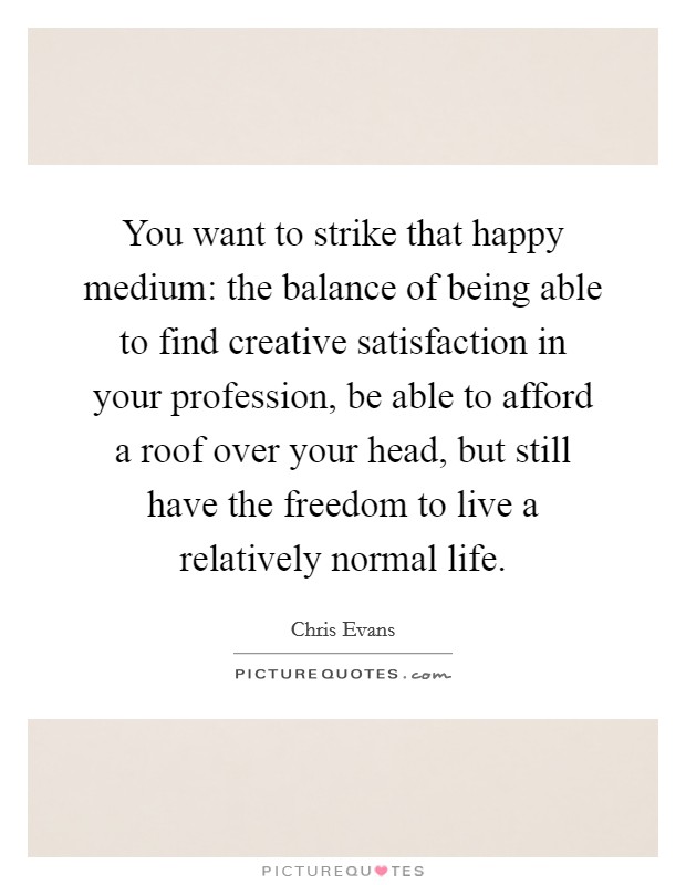 You want to strike that happy medium: the balance of being able to find creative satisfaction in your profession, be able to afford a roof over your head, but still have the freedom to live a relatively normal life. Picture Quote #1