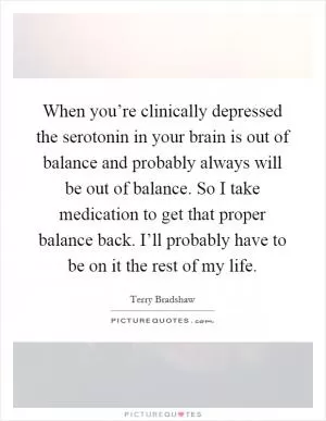 When you’re clinically depressed the serotonin in your brain is out of balance and probably always will be out of balance. So I take medication to get that proper balance back. I’ll probably have to be on it the rest of my life Picture Quote #1