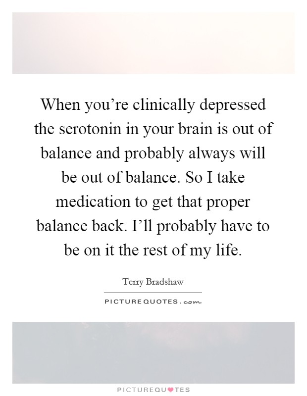 When you're clinically depressed the serotonin in your brain is out of balance and probably always will be out of balance. So I take medication to get that proper balance back. I'll probably have to be on it the rest of my life. Picture Quote #1