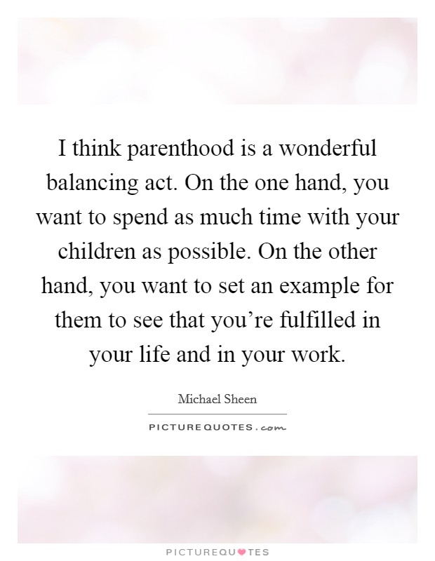 I think parenthood is a wonderful balancing act. On the one hand, you want to spend as much time with your children as possible. On the other hand, you want to set an example for them to see that you're fulfilled in your life and in your work. Picture Quote #1