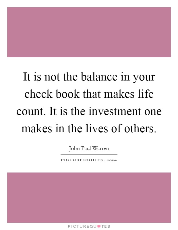 It is not the balance in your check book that makes life count. It is the investment one makes in the lives of others. Picture Quote #1