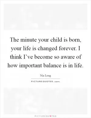 The minute your child is born, your life is changed forever. I think I’ve become so aware of how important balance is in life Picture Quote #1