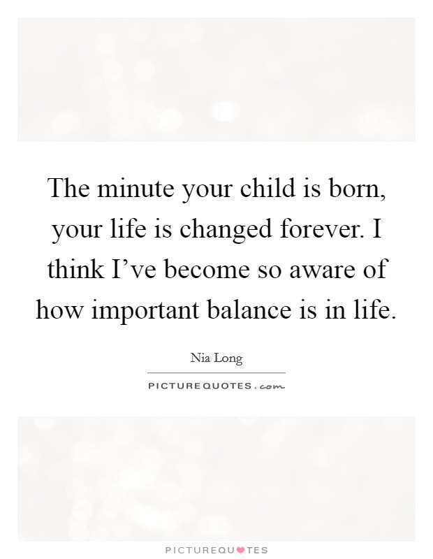 The minute your child is born, your life is changed forever. I think I've become so aware of how important balance is in life. Picture Quote #1