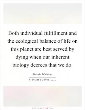 Both individual fulfillment and the ecological balance of life on this planet are best served by dying when our inherent biology decrees that we do Picture Quote #1