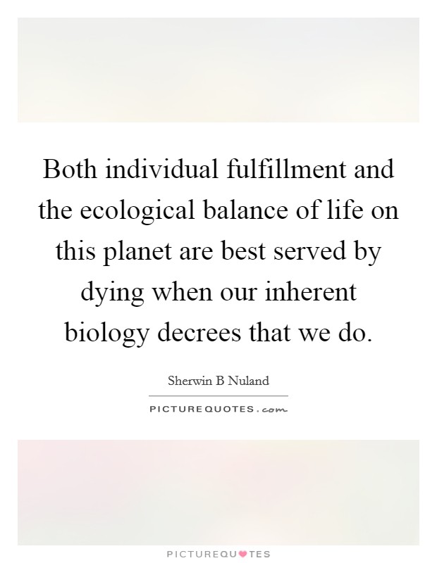 Both individual fulfillment and the ecological balance of life on this planet are best served by dying when our inherent biology decrees that we do. Picture Quote #1