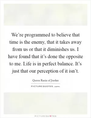 We’re programmed to believe that time is the enemy, that it takes away from us or that it diminishes us. I have found that it’s done the opposite to me. Life is in perfect balance. It’s just that our perception of it isn’t Picture Quote #1