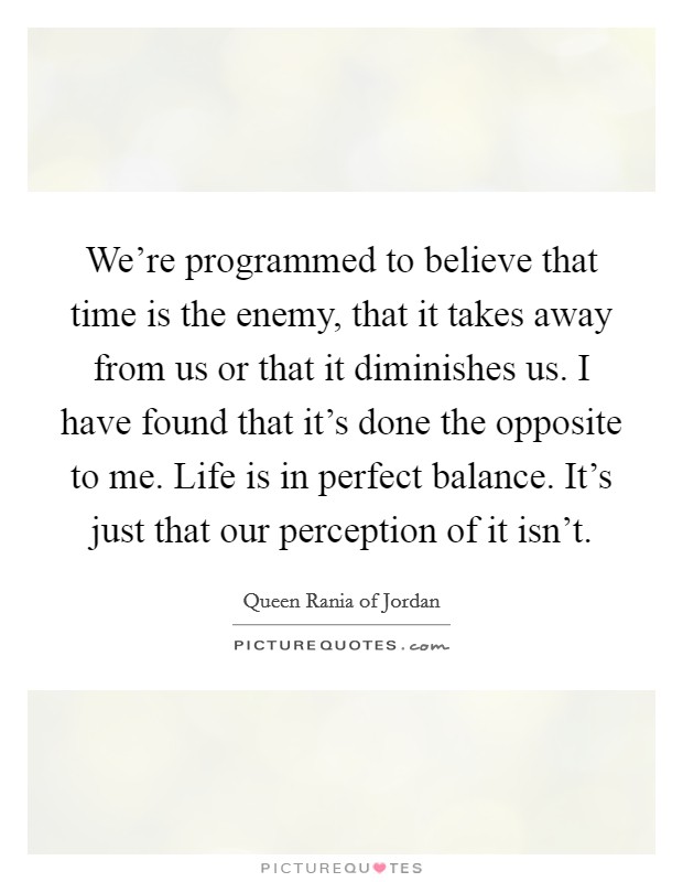 We're programmed to believe that time is the enemy, that it takes away from us or that it diminishes us. I have found that it's done the opposite to me. Life is in perfect balance. It's just that our perception of it isn't. Picture Quote #1