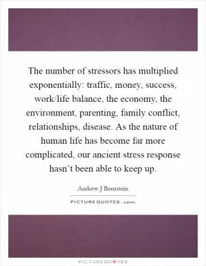 The number of stressors has multiplied exponentially: traffic, money, success, work/life balance, the economy, the environment, parenting, family conflict, relationships, disease. As the nature of human life has become far more complicated, our ancient stress response hasn’t been able to keep up Picture Quote #1
