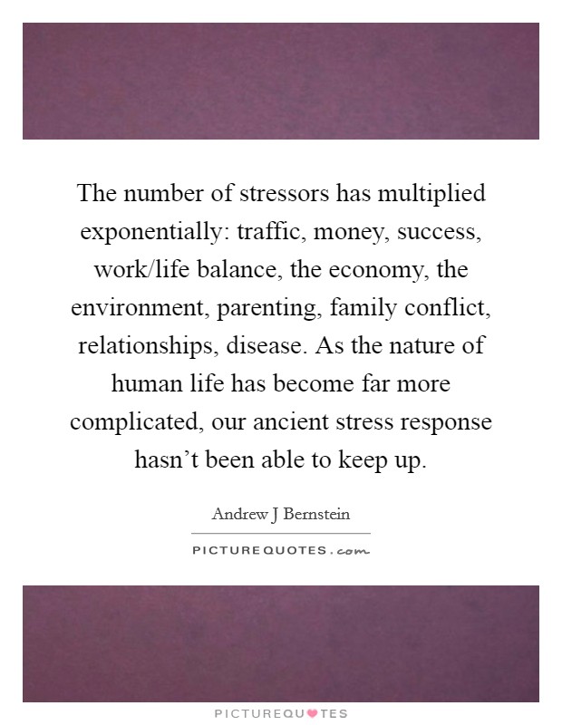 The number of stressors has multiplied exponentially: traffic, money, success, work/life balance, the economy, the environment, parenting, family conflict, relationships, disease. As the nature of human life has become far more complicated, our ancient stress response hasn't been able to keep up. Picture Quote #1
