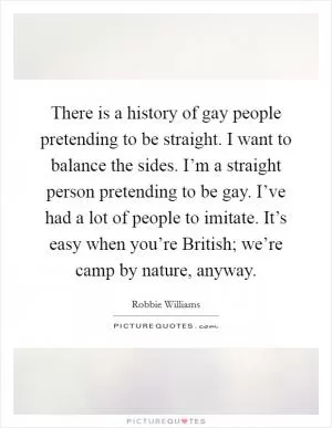 There is a history of gay people pretending to be straight. I want to balance the sides. I’m a straight person pretending to be gay. I’ve had a lot of people to imitate. It’s easy when you’re British; we’re camp by nature, anyway Picture Quote #1