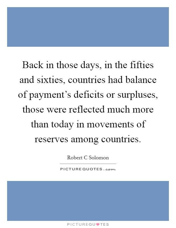 Back in those days, in the fifties and sixties, countries had balance of payment's deficits or surpluses, those were reflected much more than today in movements of reserves among countries. Picture Quote #1