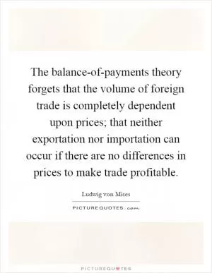 The balance-of-payments theory forgets that the volume of foreign trade is completely dependent upon prices; that neither exportation nor importation can occur if there are no differences in prices to make trade profitable Picture Quote #1