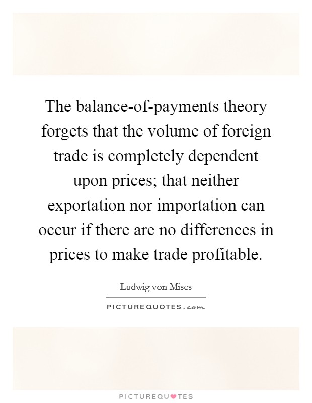The balance-of-payments theory forgets that the volume of foreign trade is completely dependent upon prices; that neither exportation nor importation can occur if there are no differences in prices to make trade profitable. Picture Quote #1