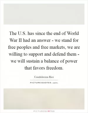 The U.S. has since the end of World War II had an answer - we stand for free peoples and free markets, we are willing to support and defend them - we will sustain a balance of power that favors freedom Picture Quote #1
