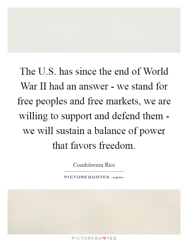 The U.S. has since the end of World War II had an answer - we stand for free peoples and free markets, we are willing to support and defend them - we will sustain a balance of power that favors freedom. Picture Quote #1
