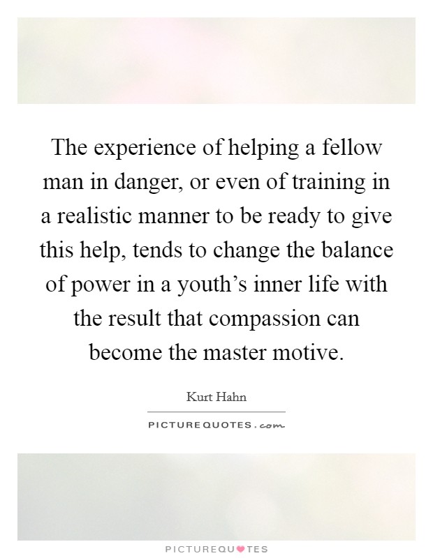 The experience of helping a fellow man in danger, or even of training in a realistic manner to be ready to give this help, tends to change the balance of power in a youth's inner life with the result that compassion can become the master motive. Picture Quote #1