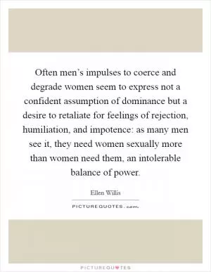 Often men’s impulses to coerce and degrade women seem to express not a confident assumption of dominance but a desire to retaliate for feelings of rejection, humiliation, and impotence: as many men see it, they need women sexually more than women need them, an intolerable balance of power Picture Quote #1