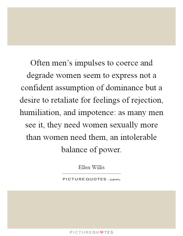 Often men's impulses to coerce and degrade women seem to express not a confident assumption of dominance but a desire to retaliate for feelings of rejection, humiliation, and impotence: as many men see it, they need women sexually more than women need them, an intolerable balance of power. Picture Quote #1