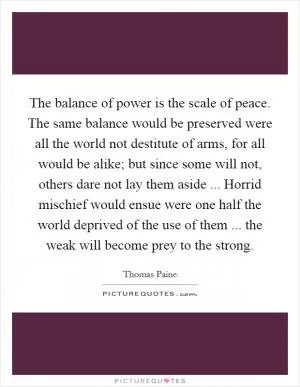 The balance of power is the scale of peace. The same balance would be preserved were all the world not destitute of arms, for all would be alike; but since some will not, others dare not lay them aside ... Horrid mischief would ensue were one half the world deprived of the use of them ... the weak will become prey to the strong Picture Quote #1