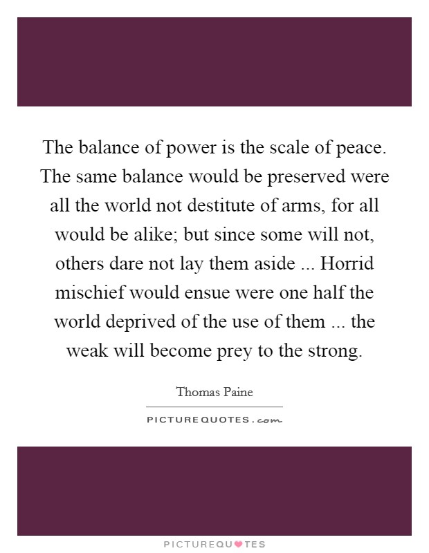 The balance of power is the scale of peace. The same balance would be preserved were all the world not destitute of arms, for all would be alike; but since some will not, others dare not lay them aside ... Horrid mischief would ensue were one half the world deprived of the use of them ... the weak will become prey to the strong. Picture Quote #1
