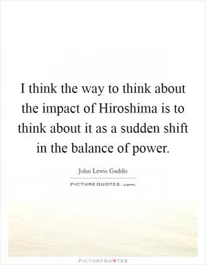 I think the way to think about the impact of Hiroshima is to think about it as a sudden shift in the balance of power Picture Quote #1