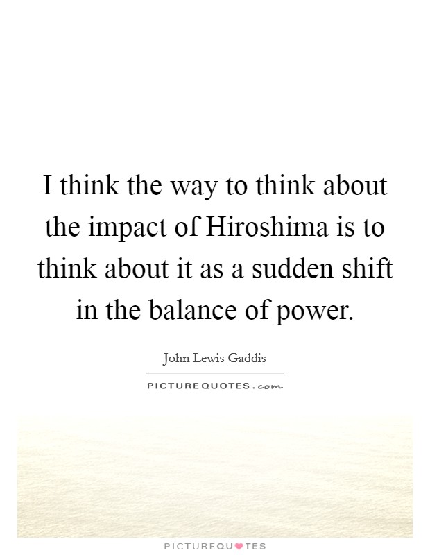 I think the way to think about the impact of Hiroshima is to think about it as a sudden shift in the balance of power. Picture Quote #1